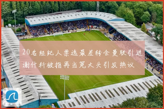 20名经纪人票选最差转会曼联引进谢什科被指再当冤大头引发热议