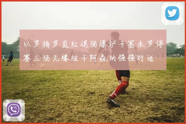 以罗梅罗直红退场爆铲卡塞米罗停赛三场无缘纽卡阿森纳强强对话
